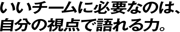 いいチームに必要なのは、自分の視点で語れる力。