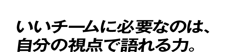 いいチームに必要なのは、自分の視点で語れる力。
