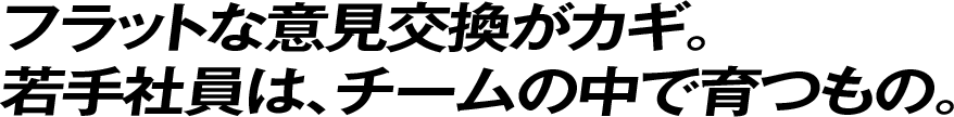 フラットな意見交換がカギ。若手社員は、チームの中で育つもの。