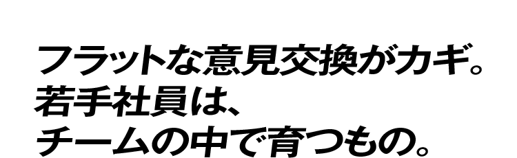 フラットな意見交換がカギ。若手社員は、チームの中で育つもの。