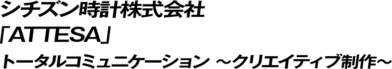 シチズン時計株式会社「ATTESA」トータルコミュニケーション ～クリエイティブ制作～